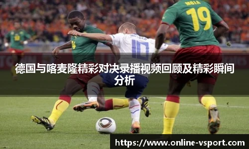 德国与喀麦隆精彩对决录播视频回顾及精彩瞬间分析