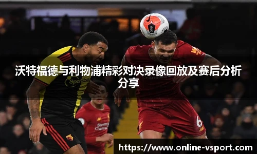 沃特福德与利物浦精彩对决录像回放及赛后分析分享